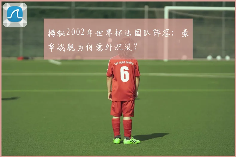 揭秘2002年世界杯法国队阵容：豪华战舰为何意外沉没？