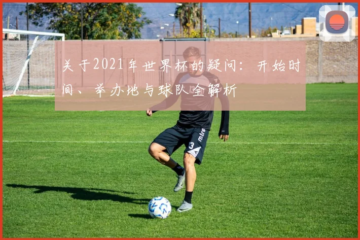 关于2021年世界杯的疑问：开始时间、举办地与球队全解析