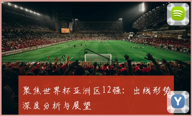 聚焦世界杯亚洲区12强：出线形势深度分析与展望