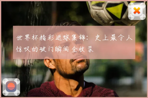 世界杯精彩进球集锦：史上最令人惊叹的破门瞬间全收录
