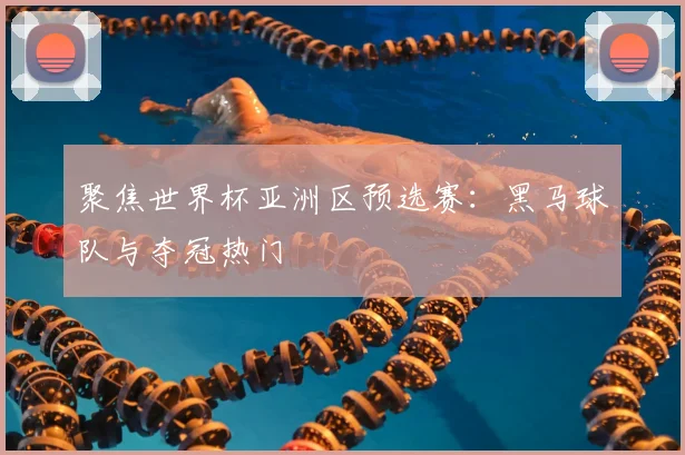 聚焦世界杯亚洲区预选赛：黑马球队与夺冠热门