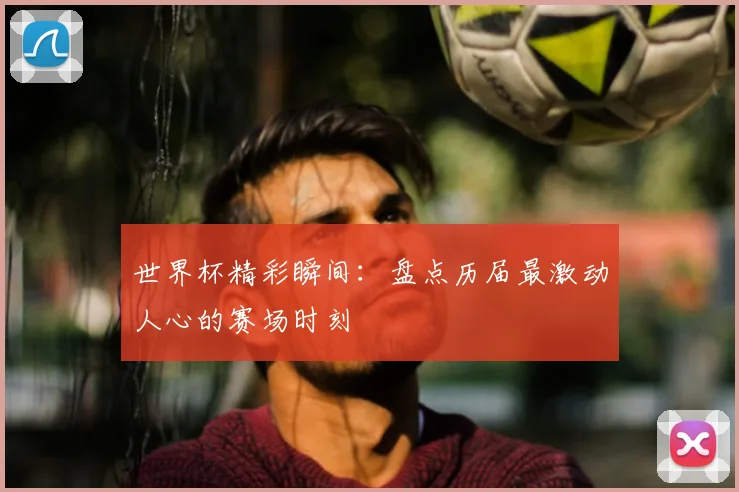 世界杯精彩瞬间：盘点历届最激动人心的赛场时刻