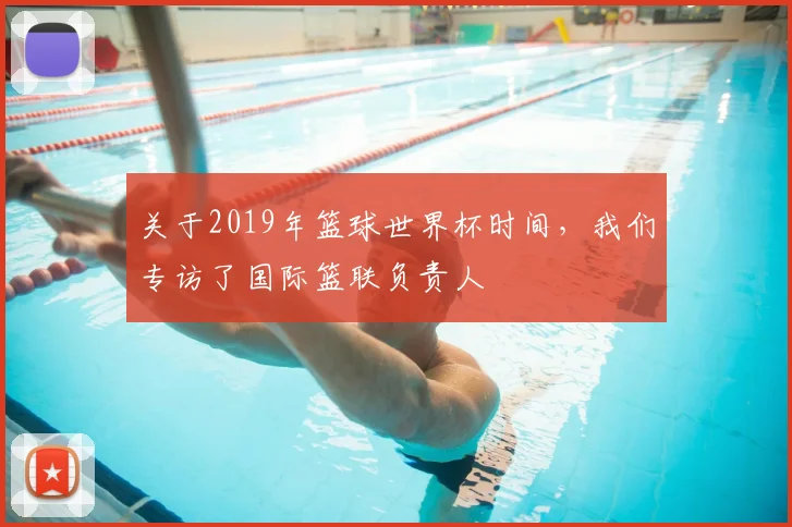 关于2019年篮球世界杯时间，我们专访了国际篮联负责人