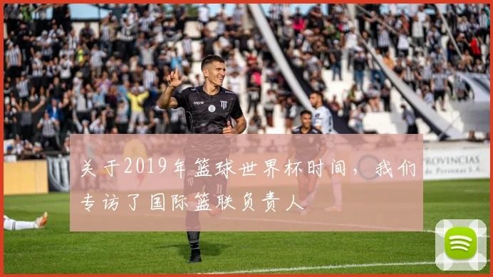 关于2019年篮球世界杯时间，我们专访了国际篮联负责人